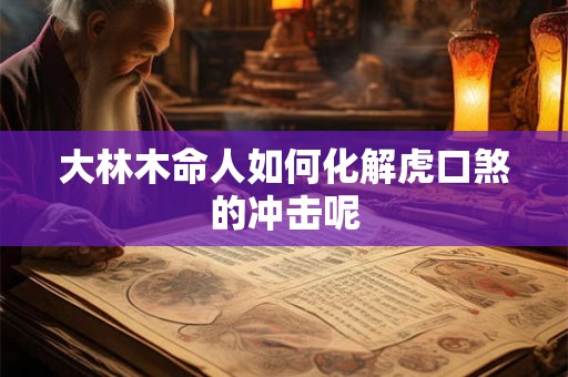 大林木命人如何化解虎口煞的冲击呢