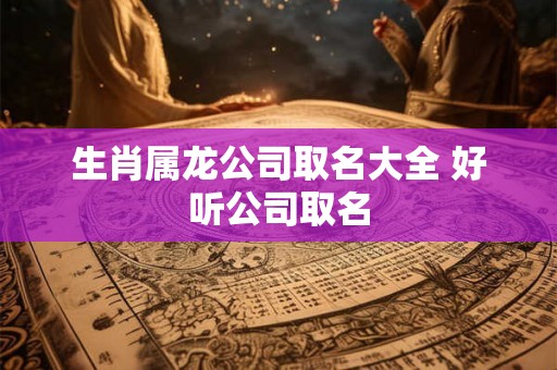 生肖属龙公司取名大全 好听公司取名