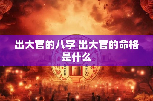 出大官的八字 出大官的命格是什么 出大官的八字 出大官的命格是什么