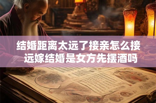 结婚距离太远了接亲怎么接  远嫁结婚是女方先摆酒吗