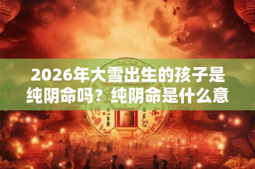 2026年大雪出生的孩子是纯阴命吗？纯阴命是什么意思？