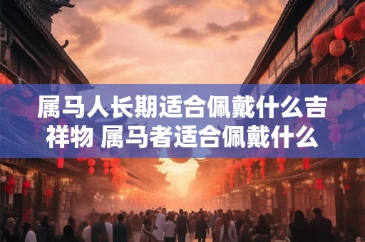 属马人长期适合佩戴什么吉祥物 属马者适合佩戴什么吉祥物长期