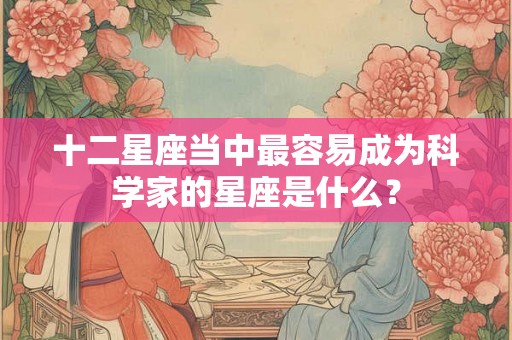 十二星座当中最容易成为科学家的星座是什么? 十二星座当中最容易成为科学家的星座是什么?