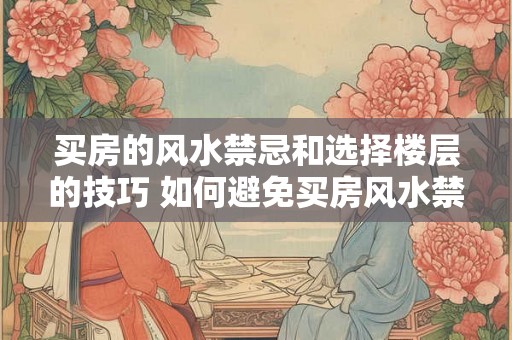 买房的风水禁忌和选择楼层的技巧 如何避免买房风水禁忌与选对楼层