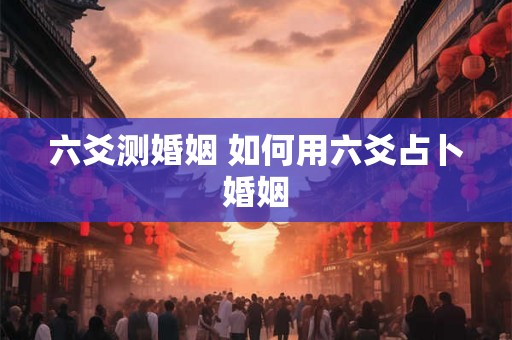 六爻测婚姻 如何用六爻占卜婚姻
