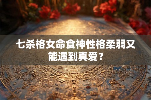 七杀格女命食神性格柔弱又能遇到真爱？