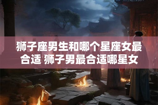 狮子座男生和哪个星座女最合适 狮子男最合适哪星女