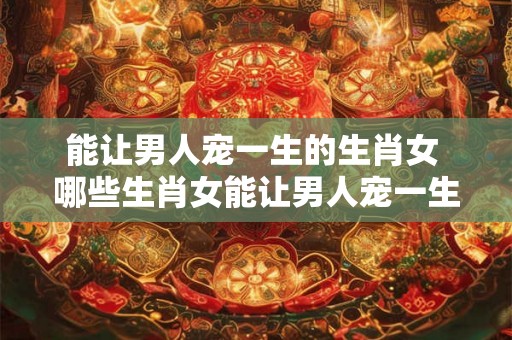 能让男人宠一生的生肖女 哪些生肖女能让男人宠一生