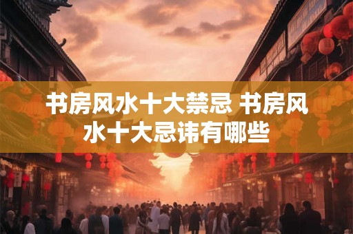 书房风水十大禁忌 书房风水十大忌讳有哪些