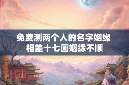 免费测两个人的名字姻缘 相差十七画姻缘不顺 免费测两个人的名字姻缘 相差十七画姻缘不顺