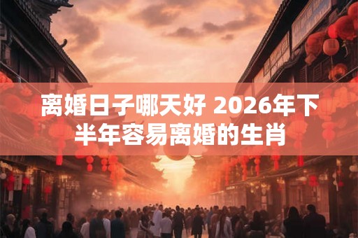 离婚日子哪天好 2026年下半年容易离婚的生肖 离婚日子哪天好 2026年下半年容易离婚的生肖