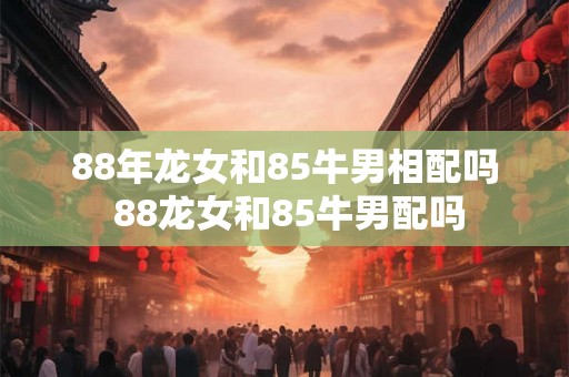 88年龙女和85牛男相配吗 88龙女和85牛男配吗 88年龙女和85牛男相配吗 88龙女和85牛男配吗