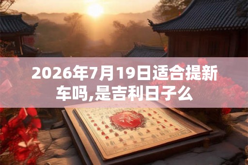 2026年7月19日适合提新车吗,是吉利日子么