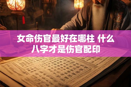 女命伤官最好在哪柱 什么八字才是伤官配印