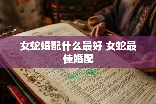 女蛇婚配什么最好 女蛇最佳婚配 女蛇婚配什么最好 女蛇最佳婚配