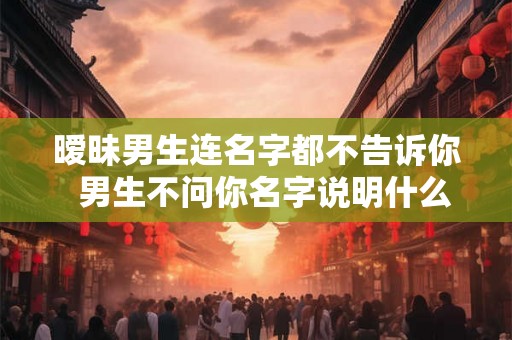 暧昧男生连名字都不告诉你  男生不问你名字说明什么