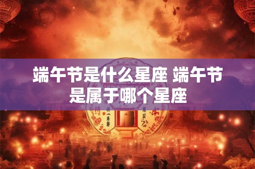 端午节是什么星座 端午节是属于哪个星座