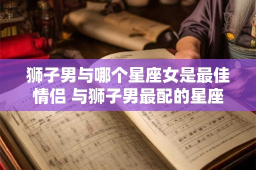 狮子男与哪个星座女是最佳情侣 与狮子男最配的星座女