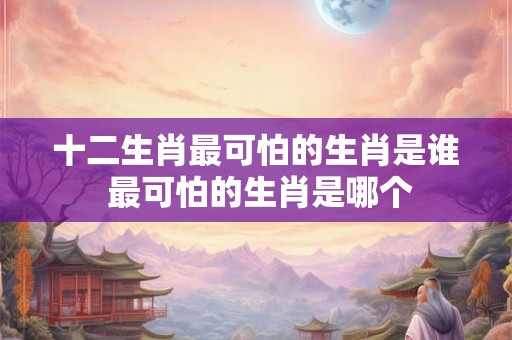 十二生肖最可怕的生肖是谁 最可怕的生肖是哪个