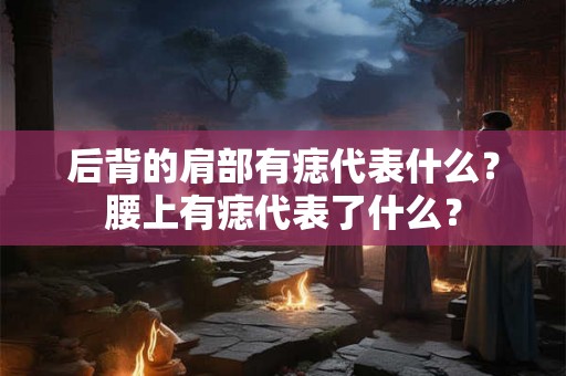 后背的肩部有痣代表什么?腰上有痣代表了什么? 后背的肩部有痣代表什么?腰上有痣代表了什么?