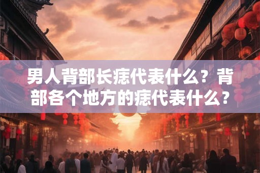 男人背部长痣代表什么？背部各个地方的痣代表什么？
