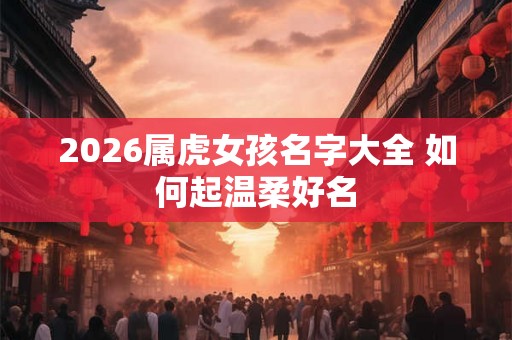 2026属虎女孩名字大全 如何起温柔好名 2026属虎女孩名字大全 如何起温柔好名