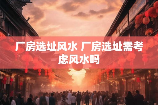 厂房选址风水 厂房选址需考虑风水吗 厂房选址风水 厂房选址需考虑风水吗