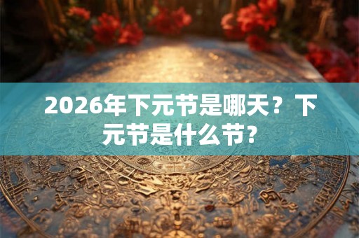 2026年下元节是哪天？下元节是什么节？