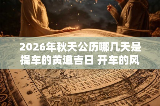 2026年秋天公历哪几天是提车的黄道吉日 开车的风水禁忌 2026年秋天公历哪几天是提车的黄道吉日 开车的风水禁忌