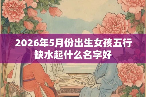 2026年5月份出生女孩五行缺水起什么名字好 2026年5月份出生女孩五行缺水起什么名字好