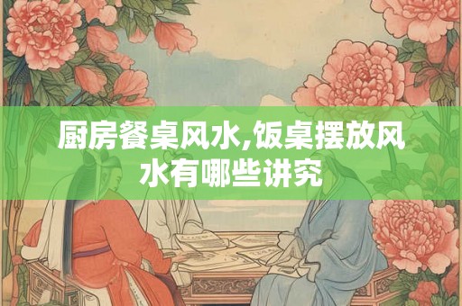 厨房餐桌风水,饭桌摆放风水有哪些讲究 厨房餐桌风水,饭桌摆放风水有哪些讲究