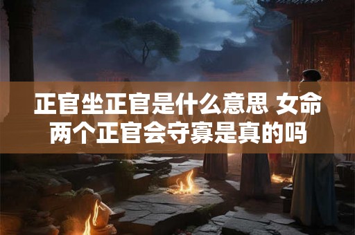 正官坐正官是什么意思 女命两个正官会守寡是真的吗 正官坐正官是什么意思 女命两个正官会守寡是真的吗