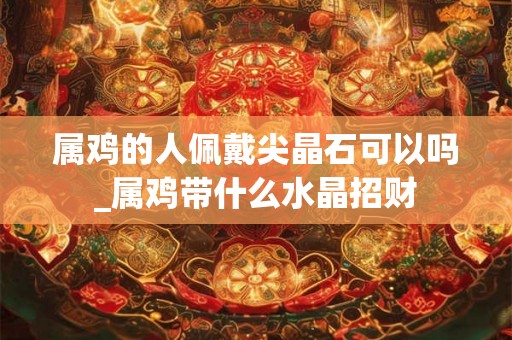 属鸡的人佩戴尖晶石可以吗_属鸡带什么水晶招财