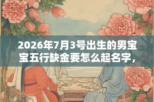 2026年7月3号出生的男宝宝五行缺金要怎么起名字，适用什么字