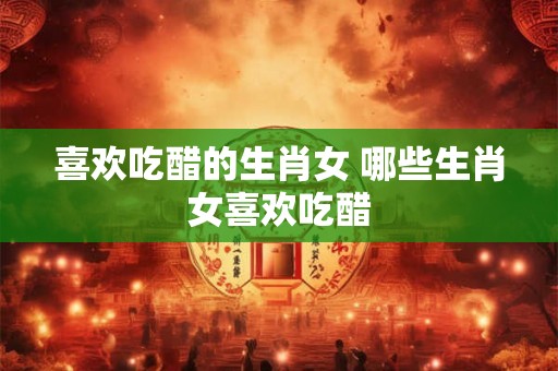 喜欢吃醋的生肖女 哪些生肖女喜欢吃醋