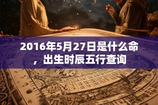2016年5月27日是什么命,出生时辰五行查询 2016年5月27日是什么命,出生时辰五行查询