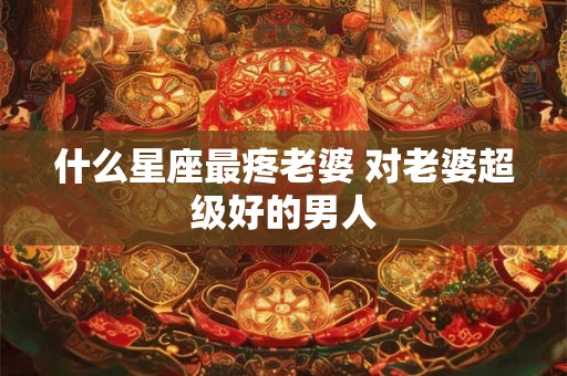 什么星座最疼老婆 对老婆超级好的男人