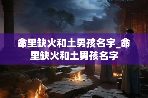 命里缺火和土男孩名字_命里缺火和土男孩名字 命里缺火和土男孩名字_命里缺火和土男孩名字