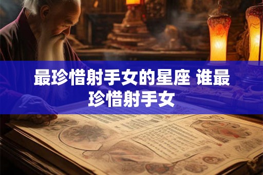 最珍惜射手女的星座 谁最珍惜射手女 最珍惜射手女的星座 谁最珍惜射手女