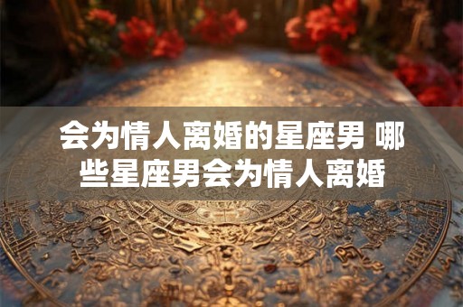 会为情人离婚的星座男 哪些星座男会为情人离婚 会为情人离婚的星座男 哪些星座男会为情人离婚
