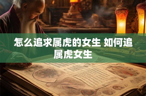 怎么追求属虎的女生 如何追属虎女生