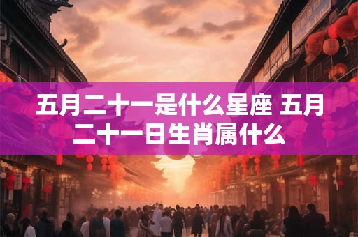 五月二十一是什么星座 五月二十一日生肖属什么