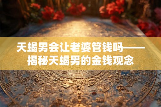 天蝎男会让老婆管钱吗——揭秘天蝎男的金钱观念 天蝎男会让老婆管钱吗——揭秘天蝎男的金钱观念