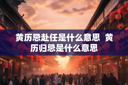 黄历忌赴任是什么意思  黄历归忌是什么意思