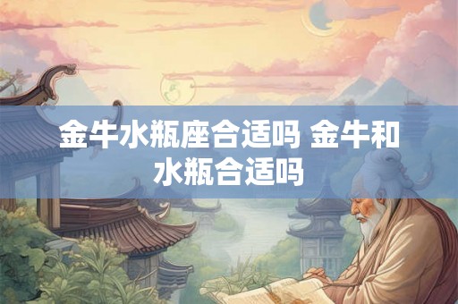 金牛水瓶座合适吗 金牛和水瓶合适吗 金牛水瓶座合适吗 金牛和水瓶合适吗