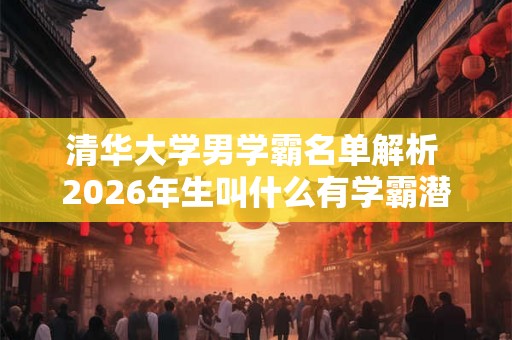 清华大学男学霸名单解析 2026年生叫什么有学霸潜力