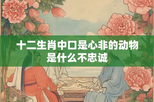 十二生肖中口是心非的动物是什么不忠诚