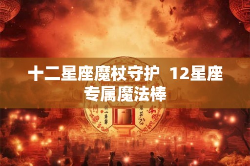 十二星座魔杖守护  12星座专属魔法棒