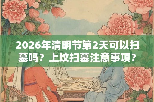 2026年清明节第2天可以扫墓吗？上坟扫墓注意事项？