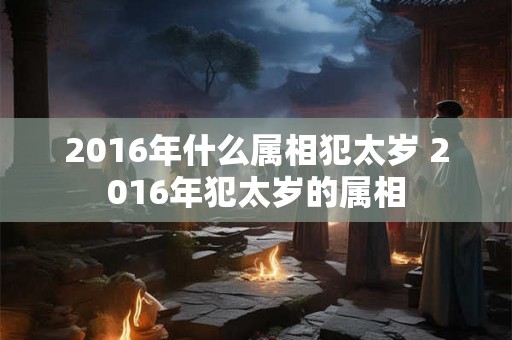 2016年什么属相犯太岁 2016年犯太岁的属相 2016年什么属相犯太岁 2016年犯太岁的属相